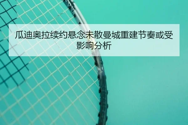 瓜迪奥拉续约悬念未散曼城重建节奏或受影响分析