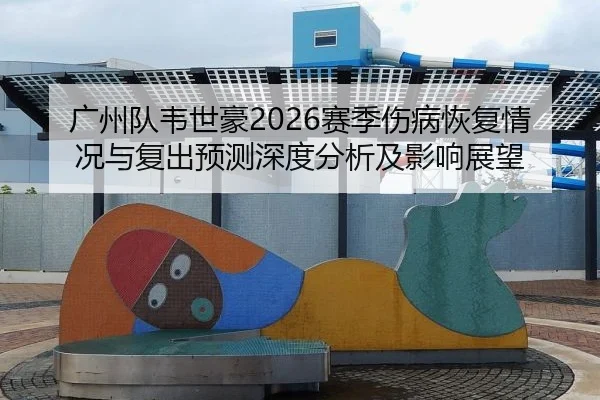 广州队韦世豪2026赛季伤病恢复情况与复出预测深度分析及影响展望